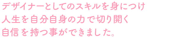 デザイナーとしてのスキルを身につけ人生を自分自身の力で切り開く自信を持つ事ができました。